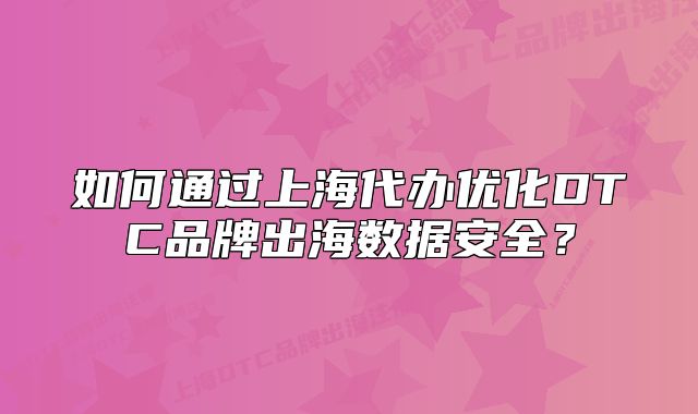 如何通过上海代办优化DTC品牌出海数据安全?