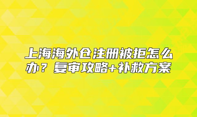 上海海外仓注册被拒怎么办?复审攻略+补救方案