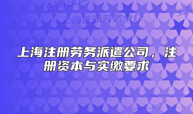 上海注册劳务派遣公司,注册资本与实缴要求