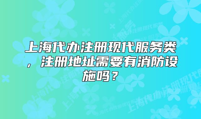 上海代办注册现代服务类,注册地址需要有消防设施吗?