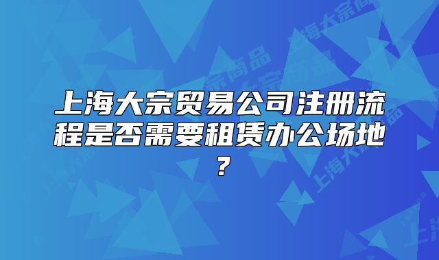 上海大宗贸易公司注册流程是否需要租赁办公场地？