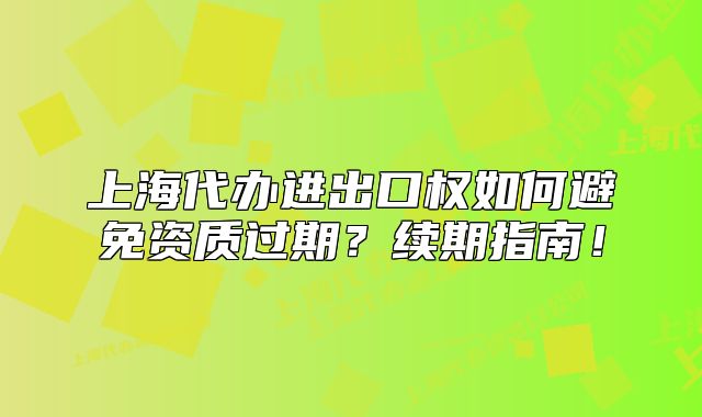 上海代办进出口权如何避免资质过期?续期指南!