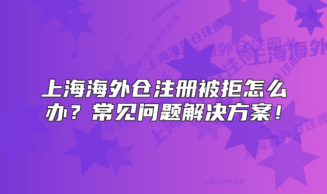 上海海外仓注册被拒怎么办?常见问题解决方案!