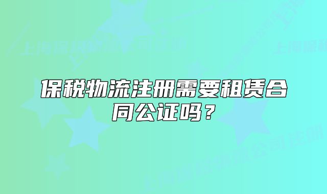 保税物流注册需要租赁合同公证吗?