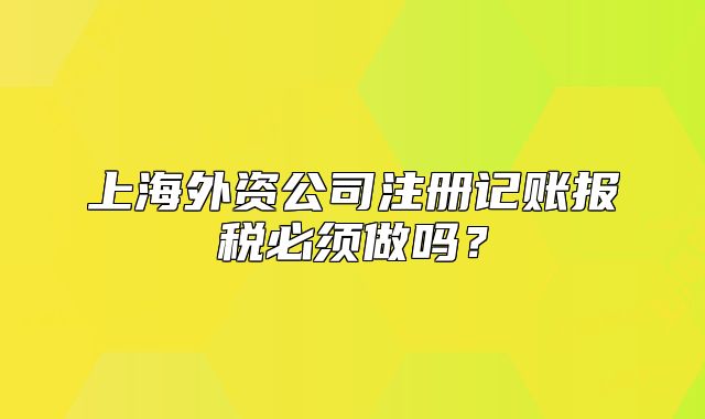 上海外资公司注册记账报税必须做吗?