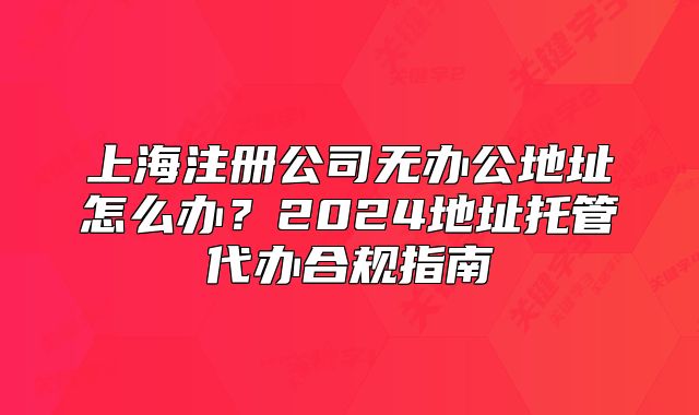 上海注册公司无办公地址怎么办?2024地址托管代办合规指南