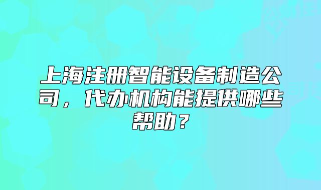 上海注册智能设备制造公司,代办机构能提供哪些帮助?