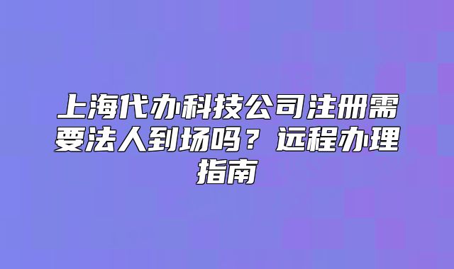 上海代办科技公司注册需要法人到场吗?远程办理指南