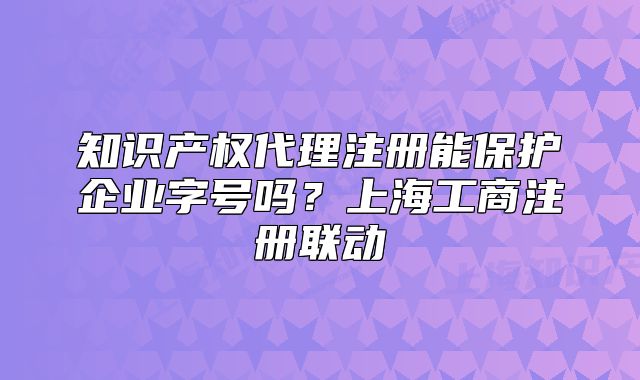 知识产权代理注册能保护企业字号吗？上海工商注册联动