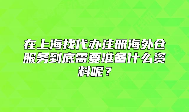 在上海找代办注册海外仓服务到底需要准备什么资料呢?