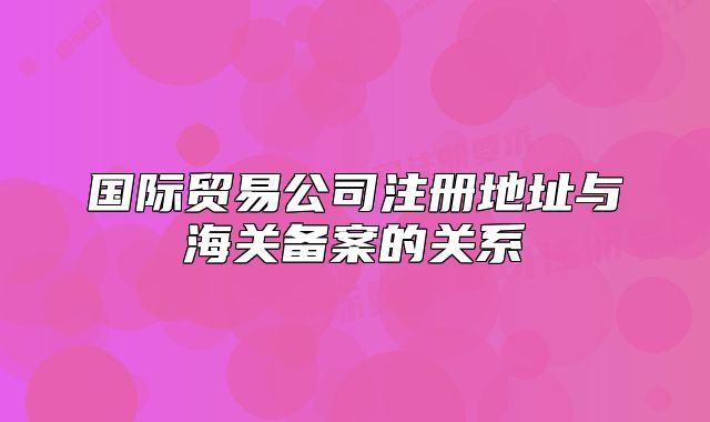 国际贸易公司注册地址与海关备案的关系