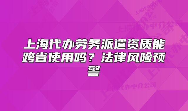 上海代办劳务派遣资质能跨省使用吗?法律风险预警