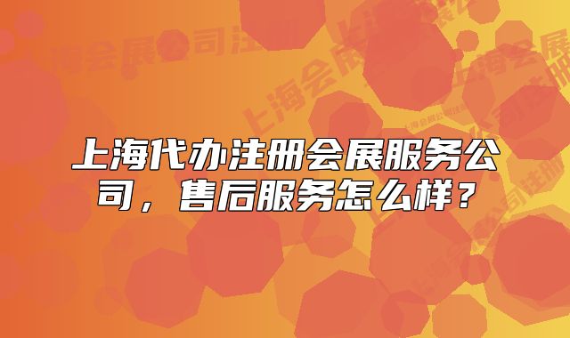 上海代办注册会展服务公司,售后服务怎么样?