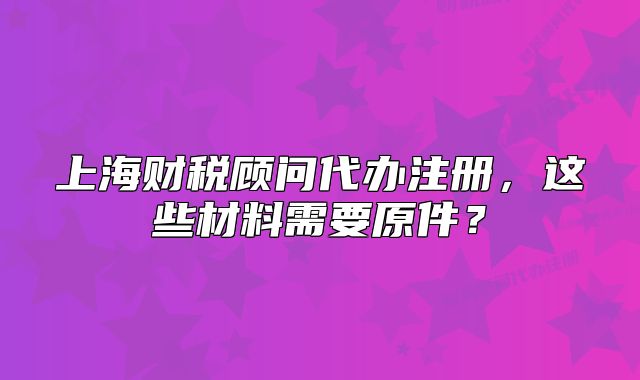 上海财税顾问代办注册,这些材料需要原件?