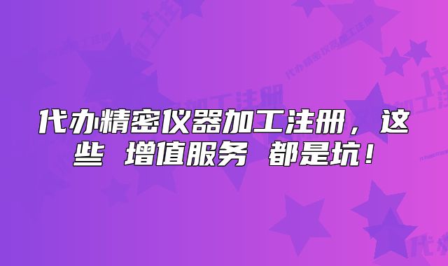 代办精密仪器加工注册，这些 增值服务 都是坑！