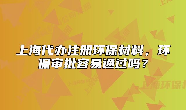 上海代办注册环保材料,环保审批容易通过吗?