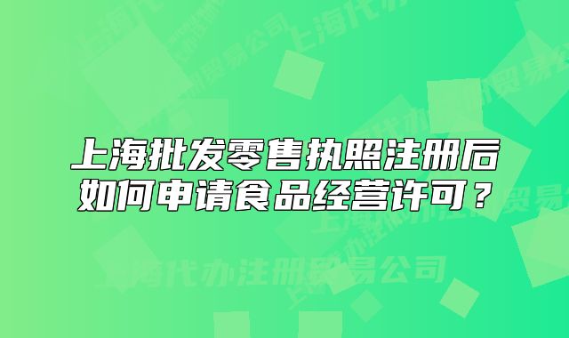 上海批发零售执照注册后如何申请食品经营许可?