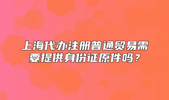 上海代办注册普通贸易需要提供身份证原件吗?