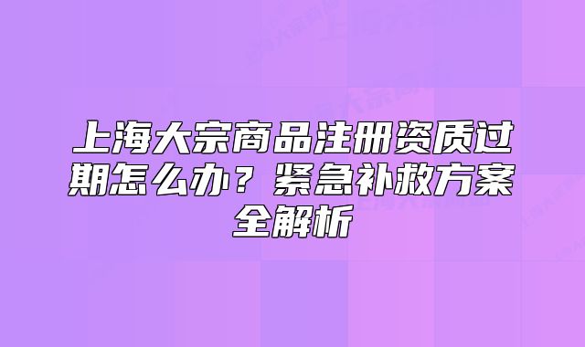 上海大宗商品注册资质过期怎么办?紧急补救方案全解析