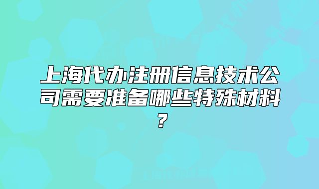上海代办注册信息技术公司需要准备哪些特殊材料?