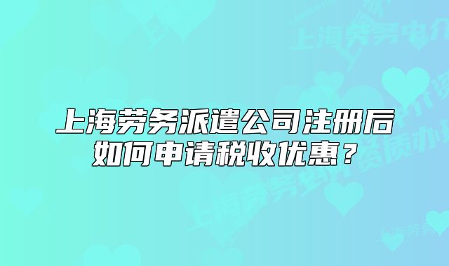 上海劳务派遣公司注册后如何申请税收优惠?