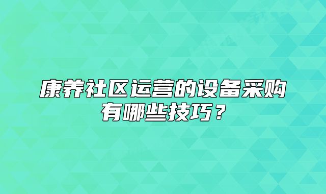 康养社区运营的设备采购有哪些技巧？