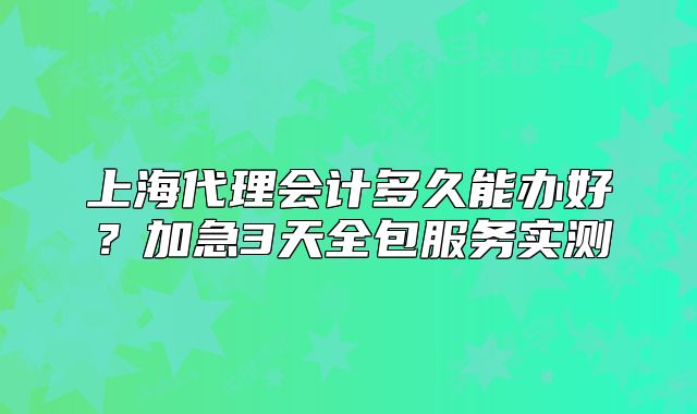 上海代理会计多久能办好？加急3天全包服务实测