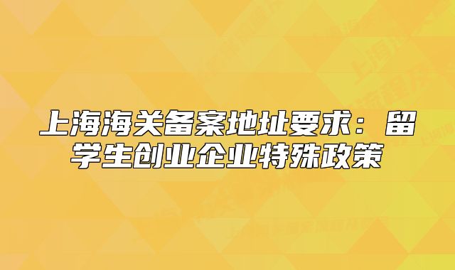 上海海关备案地址要求:留学生创业企业特殊政策