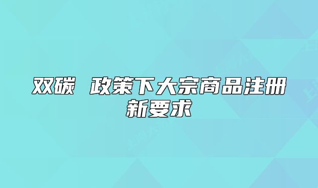 双碳 政策下大宗商品注册新要求