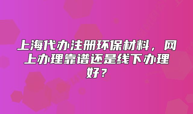 上海代办注册环保材料,网上办理靠谱还是线下办理好?