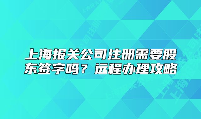 上海报关公司注册需要股东签字吗?远程办理攻略