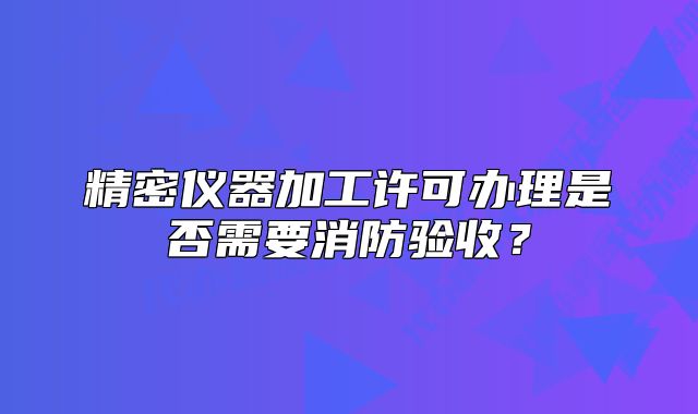 精密仪器加工许可办理是否需要消防验收?