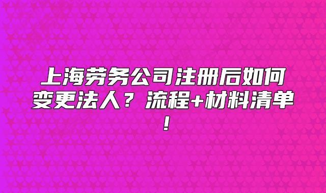 上海劳务公司注册后如何变更法人?流程+材料清单!