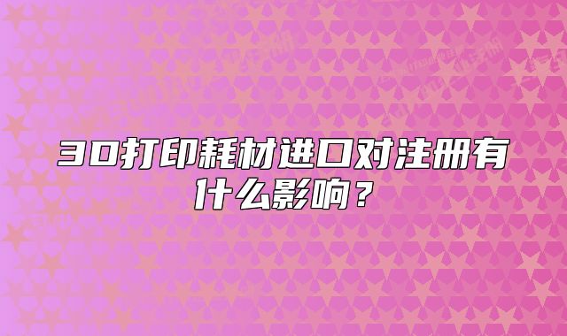 3D打印耗材进口对注册有什么影响？