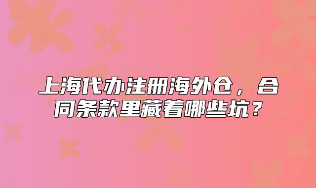 上海代办注册海外仓,合同条款里藏着哪些坑?