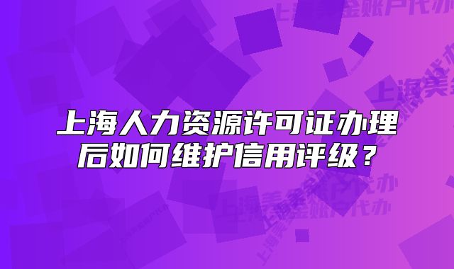 上海人力资源许可证办理后如何维护信用评级？