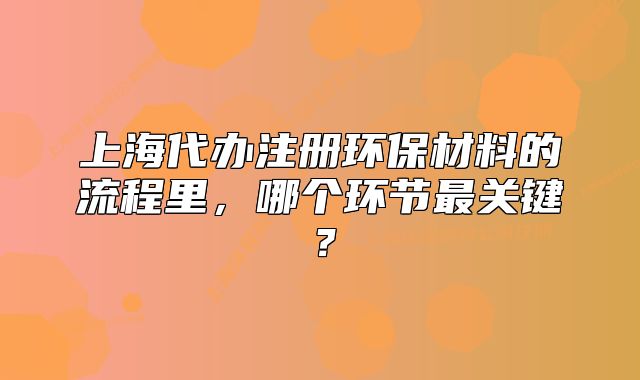 上海代办注册环保材料的流程里,哪个环节最关键?