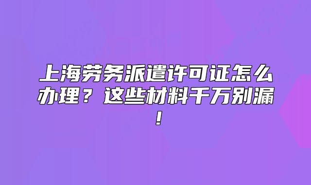 上海劳务派遣许可证怎么办理?这些材料千万别漏!