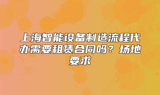 上海智能设备制造流程代办需要租赁合同吗?场地要求