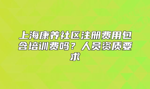 上海康养社区注册费用包含培训费吗？人员资质要求