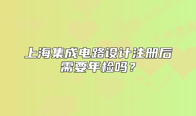 上海集成电路设计注册后需要年检吗?