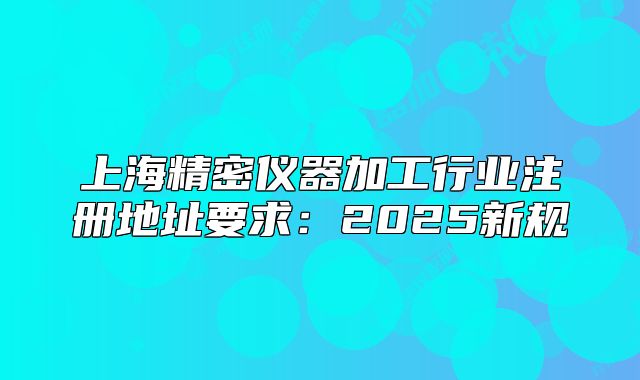 上海精密仪器加工行业注册地址要求:2025新规