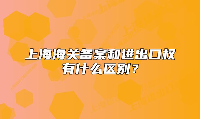 上海海关备案和进出口权有什么区别?