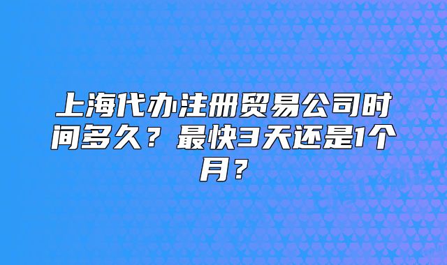 上海代办注册贸易公司时间多久？最快3天还是1个月？