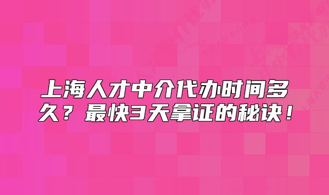 上海人才中介代办时间多久?最快3天拿证的秘诀!