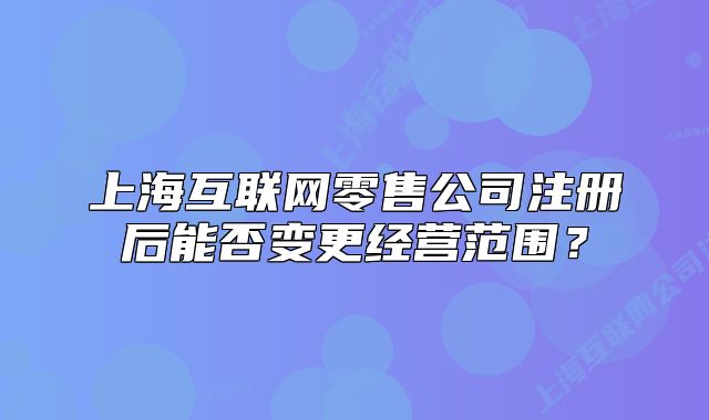 上海互联网零售公司注册后能否变更经营范围?