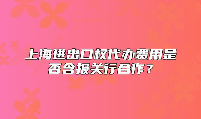 上海进出口权代办费用是否含报关行合作？