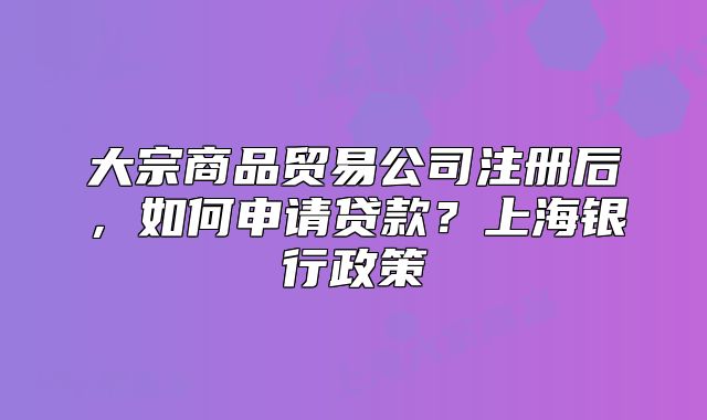 大宗商品贸易公司注册后,如何申请贷款?上海银行政策