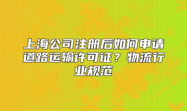 上海公司注册后如何申请道路运输许可证?物流行业规范