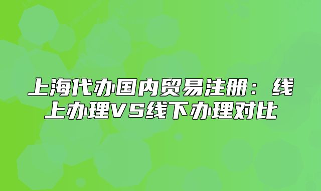 上海代办国内贸易注册:线上办理VS线下办理对比